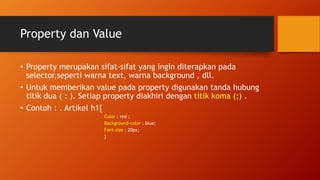 Property dan Value
• Property merupakan sifat-sifat yang ingin diterapkan pada
selector,seperti warna text, warna background , dll.
• Untuk memberikan value pada property digunakan tanda hubung
titik dua ( : ). Setiap property diakhiri dengan titik koma (;) .
• Contoh : . Artikel h1{
Color : red ;
Background-color : blue;
Font-size : 20px;
}
 
