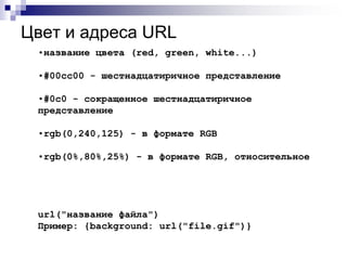 Цвет и адреса URL 
•название цвета (red, green, white...) 
•#00cc00 - шестнадцатиричное представление 
•#0c0 - сокращенное шестнадцатиричное 
представление 
•rgb(0,240,125) - в формате RGB 
•rgb(0%,80%,25%) - в формате RGB, относительное 
url("название файла") 
Пример: {background: url("file.gif")} 
 