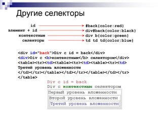Другие селекторы 
#back{color:red} 
div#back{color:black} 
div b{color:green} 
td td td{color:blue} 
id 
элемент + id 
контекстные 
селекторы 
<div id="back">Div с id = back</div> 
<div>Div с <b>контекстным</b> селектором</div> 
<table><tr><td><table><tr><td><table><tr><td> 
Третий уровень вложенности 
</td></tr></table></td></tr></table></td></tr> 
</table> 
 