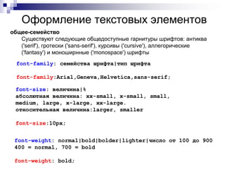 Оформление текстовых элементов 
общее-семейство 
Существуют следующие общедоступные гарнитуры шрифтов: антиква 
('serif'), гротески ('sans-serif'), курсивы ('cursive'), аллегорические 
('fantasy') и моноширнные ('monospace') шрифты 
font-family: семейства шрифта|тип шрифта 
font-family:Arial,Geneva,Helvetica,sans-serif; 
font-size: величина|% 
абсолютная величина: xx-small, x-small, small, 
medium, large, x-large, xx-large. 
относительная величина:larger, smaller 
font-size:10px; 
font-weight: normal|bold|bolder|lighter|число от 100 до 900 
400 = normal, 700 = bold 
font-weight: bold; 
 
