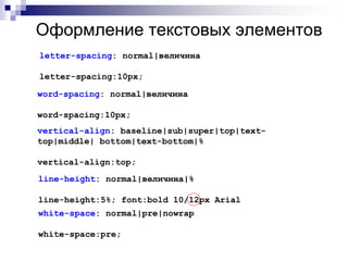Оформление текстовых элементов 
letter-spacing: normal|величина 
letter-spacing:10px; 
word-spacing: normal|величина 
word-spacing:10px; 
vertical-align: baseline|sub|super|top|text-top| 
middle| bottom|text-bottom|% 
vertical-align:top; 
line-height: normal|величина|% 
line-height:5%; font:bold 10/12px Arial 
white-space: normal|pre|nowrap 
white-space:pre; 
 