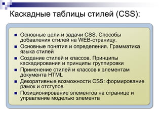 Каскадные таблицы стилей (CSS): 
 Основные цели и задачи CSS. Способы 
добавления стилей на WEB-страницу. 
 Основные понятия и определения. Грамматика 
языка стилей 
 Создание стилей и классов. Принципы 
каскадирования и принципы группировки 
 Применение стилей и классов к элементам 
документа HTML 
 Декоративные возможности CSS: формирование 
рамок и отступов 
 Позиционирование элементов на странице и 
управление моделью элемента 
 