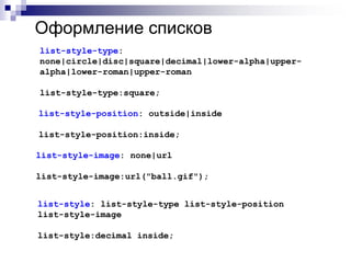 Оформление списков 
list-style-type: 
none|circle|disc|square|decimal|lower-alpha|upper-alpha| 
lower-roman|upper-roman 
list-style-type:square; 
list-style-position: outside|inside 
list-style-position:inside; 
list-style-image: none|url 
list-style-image:url("ball.gif"); 
list-style: list-style-type list-style-position 
list-style-image 
list-style:decimal inside; 
 