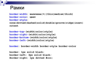 Рамки 
border-width: величина|%|(thin|medium|thick) 
border-color: цвет 
border-style: 
none|dotted|dashed|solid|double|groove|ridge|inset| 
outset 
border-top-(width|color|style) 
border-right-(width|color|style) 
border-bottom-(width|color|style) 
border-left-(width|color|style) 
border: border-width border-style border-color 
border: 1px solid black; 
border-left: 3px solid black; 
Border-right: 1px dotted #ccc; 
 