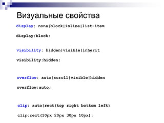 Визуальные свойства 
display: none|block|inline|list-item 
display:block; 
visibility: hidden|visible|inherit 
visibility:hidden; 
overflow: auto|scroll|visible|hidden 
overflow:auto; 
clip: auto|rect(top right bottom left) 
clip:rect(10px 20px 30px 10px); 
 