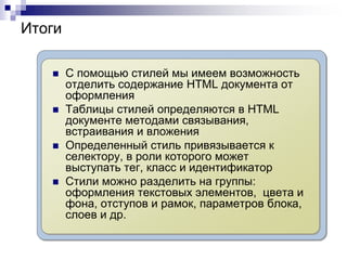 Итоги 
 С помощью стилей мы имеем возможность 
отделить содержание HTML документа от 
оформления 
 Таблицы стилей определяются в HTML 
документе методами связывания, 
встраивания и вложения 
 Определенный стиль привязывается к 
селектору, в роли которого может 
выступать тег, класс и идентификатор 
 Стили можно разделить на группы: 
оформления текстовых элементов, цвета и 
фона, отступов и рамок, параметров блока, 
слоев и др. 
