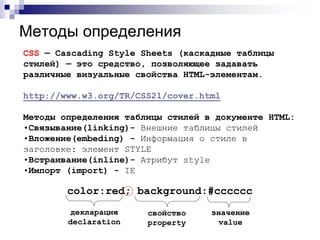 Методы определения 
CSS — Cascading Style Sheets (каскадные таблицы 
стилей) — это средство, позволяющее задавать 
различные визуальные свойства HTML-элементам. 
http://www.w3.org/TR/CSS21/cover.html 
Методы определения таблицы стилей в документе HTML: 
•Связывание(linking)- Внешние таблицы стилей 
•Вложение(embeding) - Информация о стиле в 
заголовке: элемент STYLE 
•Встраивание(inline)- Атрибут style 
•Импорт (import) - IE 
color:red; background:#cccccc 
свойство 
property 
значение 
value 
декларация 
declaration 
 