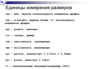 Единицы измерения размеров 
•em - ems, высота используемого элементом шрифта 
•ex - x-height, ширина буквы "х" испольуемого 
элементом шрифта 
•px - pixels, пикселы 
•in - inches, дюймы 
•cm - centimeters, сантиметры 
•mm - millimeters, миллиметры 
•pt - points, пункты(1pt = 1/72in = 0,35mm) 
•pc - picas, пики(1pc = 12pt) 
•% - относительные значения(например +20%) 
 
