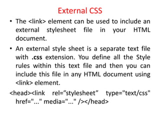 External CSS
• The <link> element can be used to include an
external stylesheet file in your HTML
document.
• An external style sheet is a separate text file
with .css extension. You define all the Style
rules within this text file and then you can
include this file in any HTML document using
<link> element.
<head><link rel=”stylesheet” type="text/css"
href="..." media="..." /></head>
 