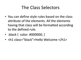 The Class Selectors
• You can define style rules based on the class
attribute of the elements. All the elements
having that class will be formatted according
to the defined rule.
• .black { color: #000000; }
• <h1 class="black">Hello Welcome </h1>
 