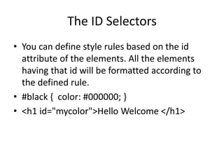 The ID Selectors
• You can define style rules based on the id
attribute of the elements. All the elements
having that id will be formatted according to
the defined rule.
• #black { color: #000000; }
• <h1 id="mycolor">Hello Welcome </h1>
 
