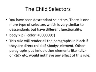 The Child Selectors
• You have seen descendant selectors. There is one
more type of selectors which is very similar to
descendants but have different functionality.
• body > p { color: #000000; }
• This rule will render all the paragraphs in black if
they are direct child of <body> element. Other
paragraphs put inside other elements like <div>
or <td> etc. would not have any effect of this rule.
 