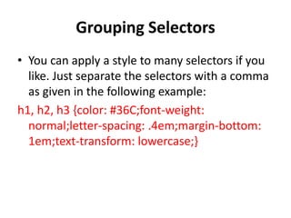 Grouping Selectors
• You can apply a style to many selectors if you
like. Just separate the selectors with a comma
as given in the following example:
h1, h2, h3 {color: #36C;font-weight:
normal;letter-spacing: .4em;margin-bottom:
1em;text-transform: lowercase;}
 