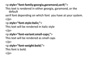 <p style="font-family:georgia,garamond,serif;">
This text is rendered in either georgia, garamond, or the
default
serif font depending on which font you have at your system.
</p>
<p style="font-style:italic;">
This text will be rendered in italic style
</p>
<p style="font-variant:small-caps;">
This text will be rendered as small caps
</p>
<p style="font-weight:bold;">
This font is bold.
</p>
 