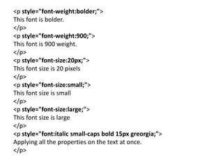 <p style="font-weight:bolder;">
This font is bolder.
</p>
<p style="font-weight:900;">
This font is 900 weight.
</p>
<p style="font-size:20px;">
This font size is 20 pixels
</p>
<p style="font-size:small;">
This font size is small
</p>
<p style="font-size:large;">
This font size is large
</p>
<p style="font:italic small-caps bold 15px greorgia;">
Applying all the properties on the text at once.
</p>
 