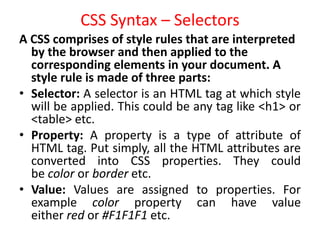 CSS Syntax – Selectors
A CSS comprises of style rules that are interpreted
by the browser and then applied to the
corresponding elements in your document. A
style rule is made of three parts:
• Selector: A selector is an HTML tag at which style
will be applied. This could be any tag like <h1> or
<table> etc.
• Property: A property is a type of attribute of
HTML tag. Put simply, all the HTML attributes are
converted into CSS properties. They could
be color or border etc.
• Value: Values are assigned to properties. For
example color property can have value
either red or #F1F1F1 etc.
 