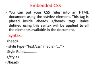 Embedded CSS
• You can put your CSS rules into an HTML
document using the <style> element. This tag is
placed inside <head>...</head> tags. Rules
defined using this syntax will be applied to all
the elements available in the document.
Syntax:
<head>
<style type="text/css" media="...">
Style Rules............
</style>
</head>
 