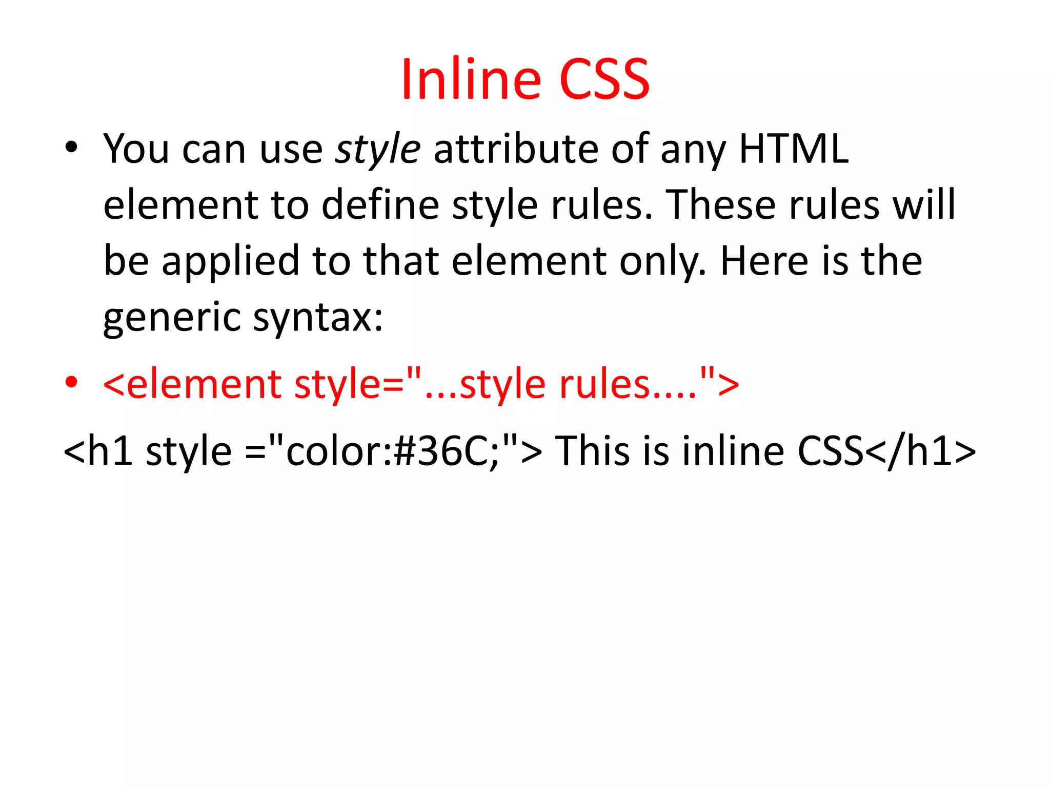 Inline CSS
• You can use style attribute of any HTML
element to define style rules. These rules will
be applied to that element only. Here is the
generic syntax:
• <element style="...style rules....">
<h1 style ="color:#36C;"> This is inline CSS</h1>
 