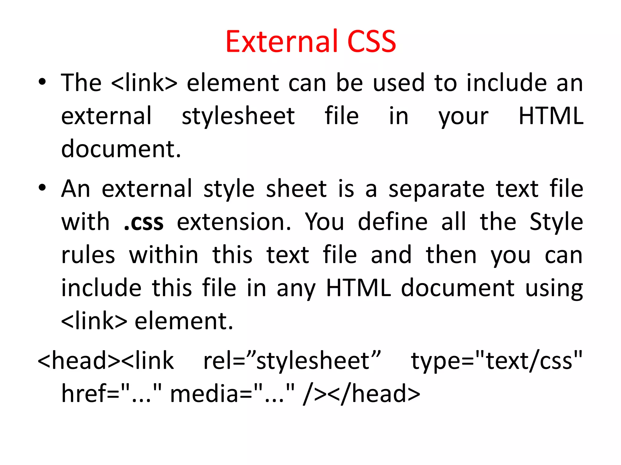 External CSS
• The <link> element can be used to include an
external stylesheet file in your HTML
document.
• An external style sheet is a separate text file
with .css extension. You define all the Style
rules within this text file and then you can
include this file in any HTML document using
<link> element.
<head><link rel=”stylesheet” type="text/css"
href="..." media="..." /></head>
 