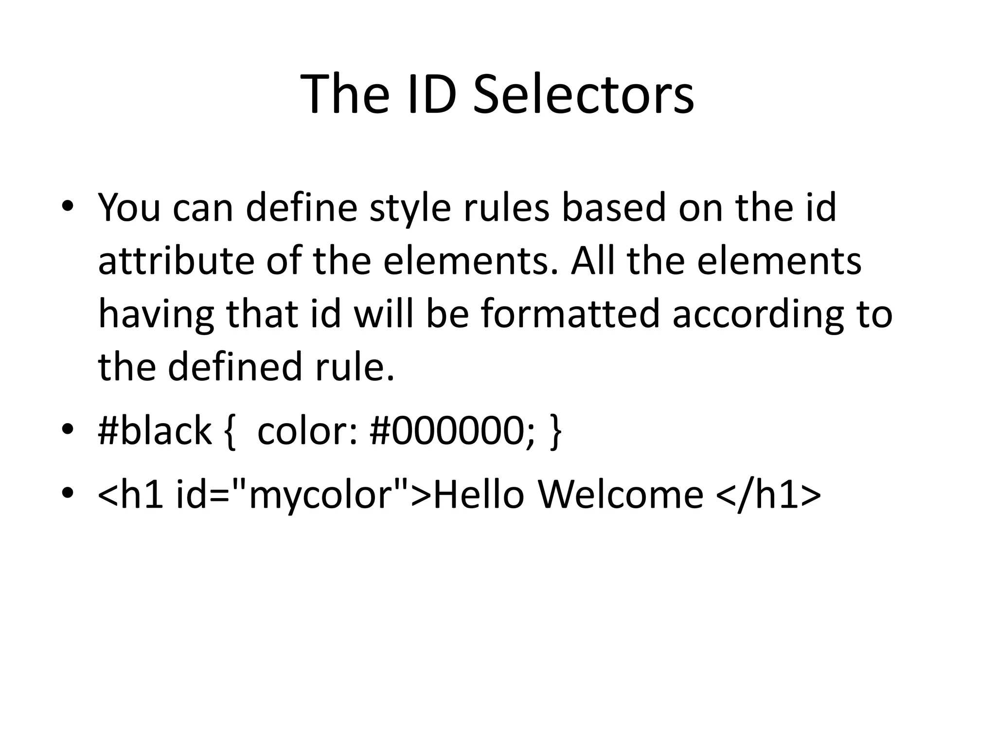 The ID Selectors
• You can define style rules based on the id
attribute of the elements. All the elements
having that id will be formatted according to
the defined rule.
• #black { color: #000000; }
• <h1 id="mycolor">Hello Welcome </h1>
 