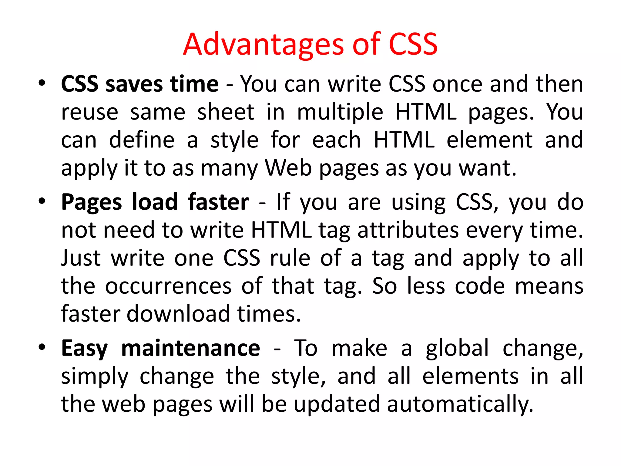 Advantages of CSS
• CSS saves time - You can write CSS once and then
reuse same sheet in multiple HTML pages. You
can define a style for each HTML element and
apply it to as many Web pages as you want.
• Pages load faster - If you are using CSS, you do
not need to write HTML tag attributes every time.
Just write one CSS rule of a tag and apply to all
the occurrences of that tag. So less code means
faster download times.
• Easy maintenance - To make a global change,
simply change the style, and all elements in all
the web pages will be updated automatically.
 
