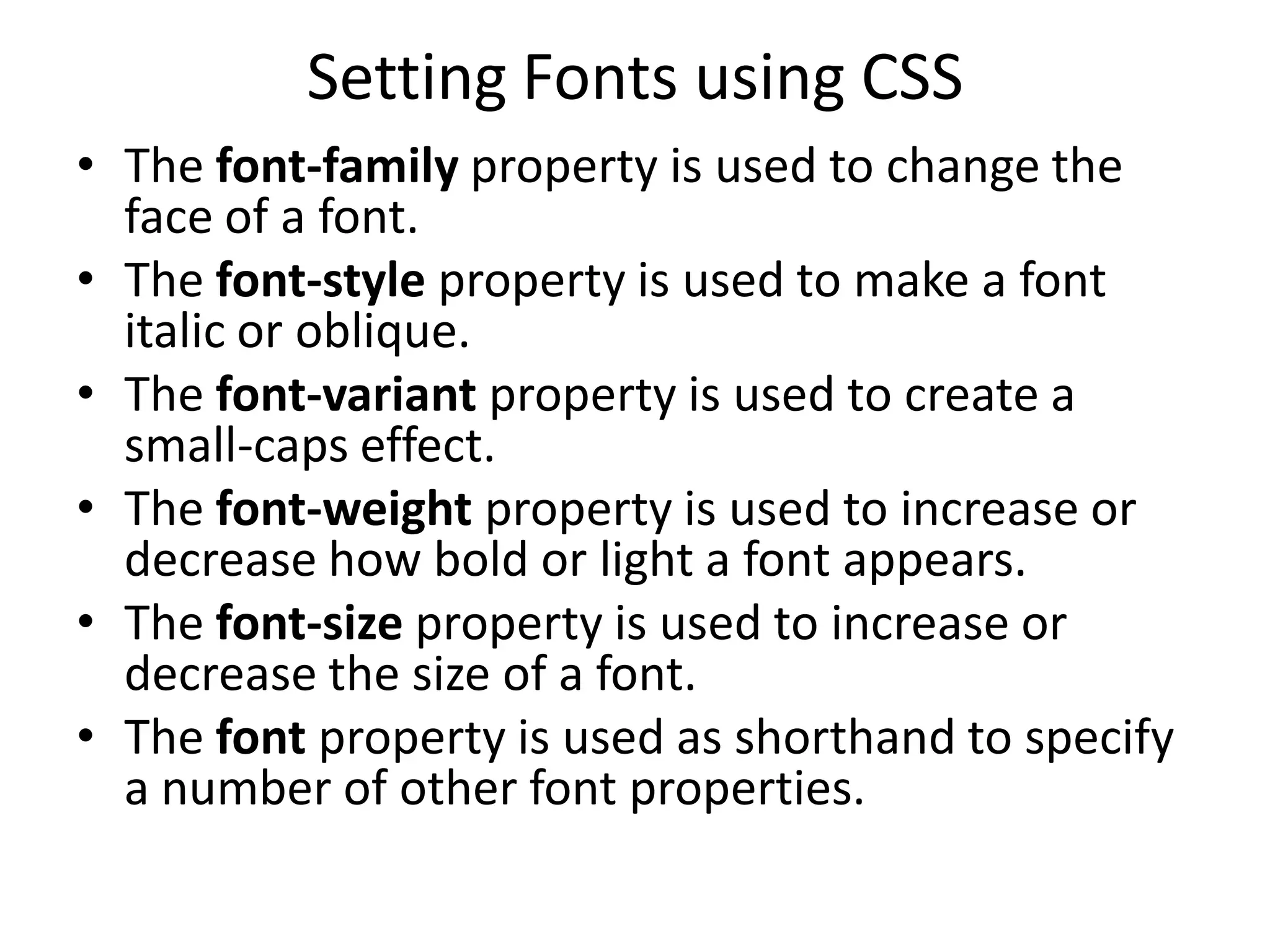 Setting Fonts using CSS
• The font-family property is used to change the
face of a font.
• The font-style property is used to make a font
italic or oblique.
• The font-variant property is used to create a
small-caps effect.
• The font-weight property is used to increase or
decrease how bold or light a font appears.
• The font-size property is used to increase or
decrease the size of a font.
• The font property is used as shorthand to specify
a number of other font properties.
 
