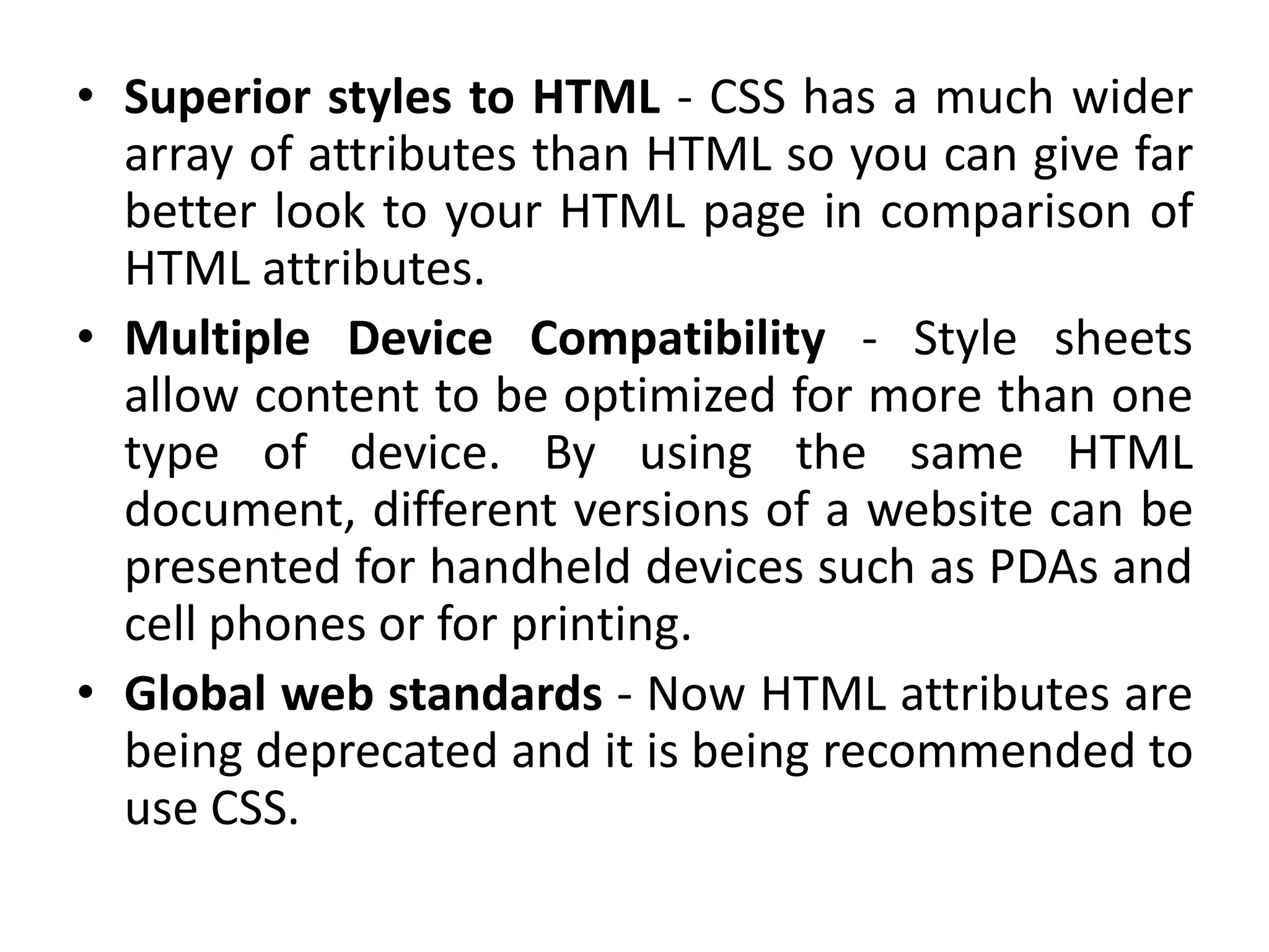 • Superior styles to HTML - CSS has a much wider
array of attributes than HTML so you can give far
better look to your HTML page in comparison of
HTML attributes.
• Multiple Device Compatibility - Style sheets
allow content to be optimized for more than one
type of device. By using the same HTML
document, different versions of a website can be
presented for handheld devices such as PDAs and
cell phones or for printing.
• Global web standards - Now HTML attributes are
being deprecated and it is being recommended to
use CSS.
 
