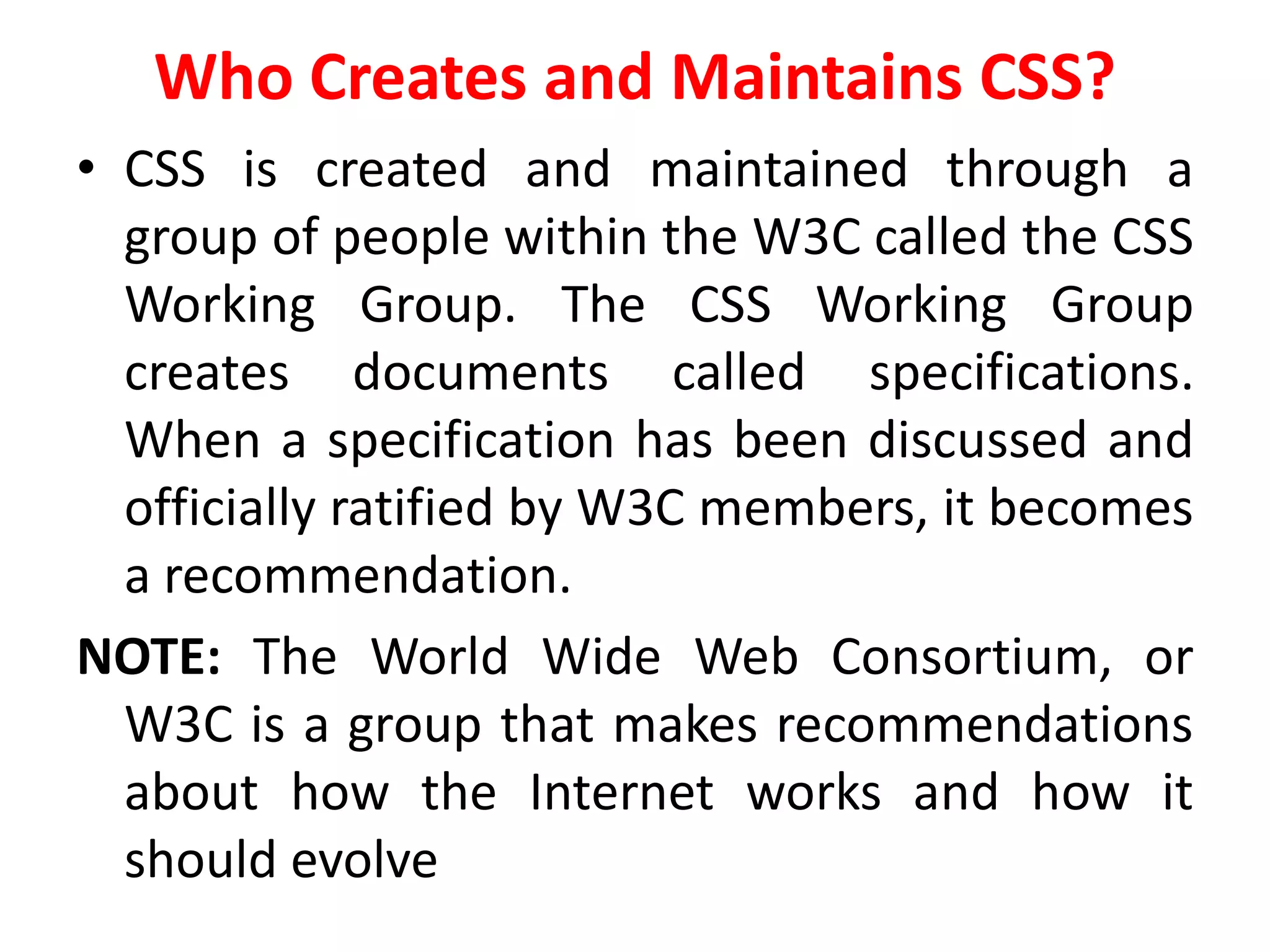 Who Creates and Maintains CSS?
• CSS is created and maintained through a
group of people within the W3C called the CSS
Working Group. The CSS Working Group
creates documents called specifications.
When a specification has been discussed and
officially ratified by W3C members, it becomes
a recommendation.
NOTE: The World Wide Web Consortium, or
W3C is a group that makes recommendations
about how the Internet works and how it
should evolve
 