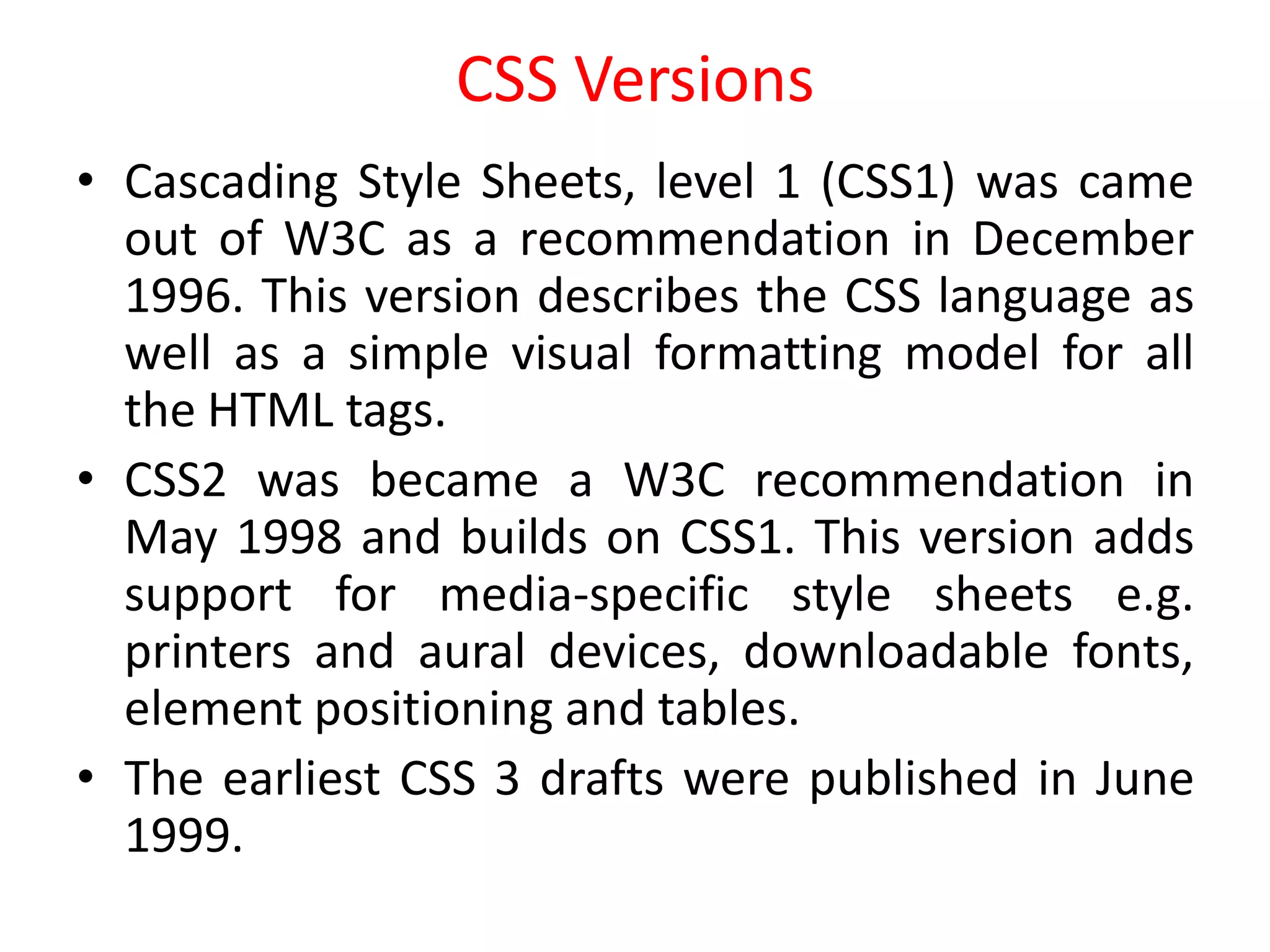 CSS Versions
• Cascading Style Sheets, level 1 (CSS1) was came
out of W3C as a recommendation in December
1996. This version describes the CSS language as
well as a simple visual formatting model for all
the HTML tags.
• CSS2 was became a W3C recommendation in
May 1998 and builds on CSS1. This version adds
support for media-specific style sheets e.g.
printers and aural devices, downloadable fonts,
element positioning and tables.
• The earliest CSS 3 drafts were published in June
1999.
 