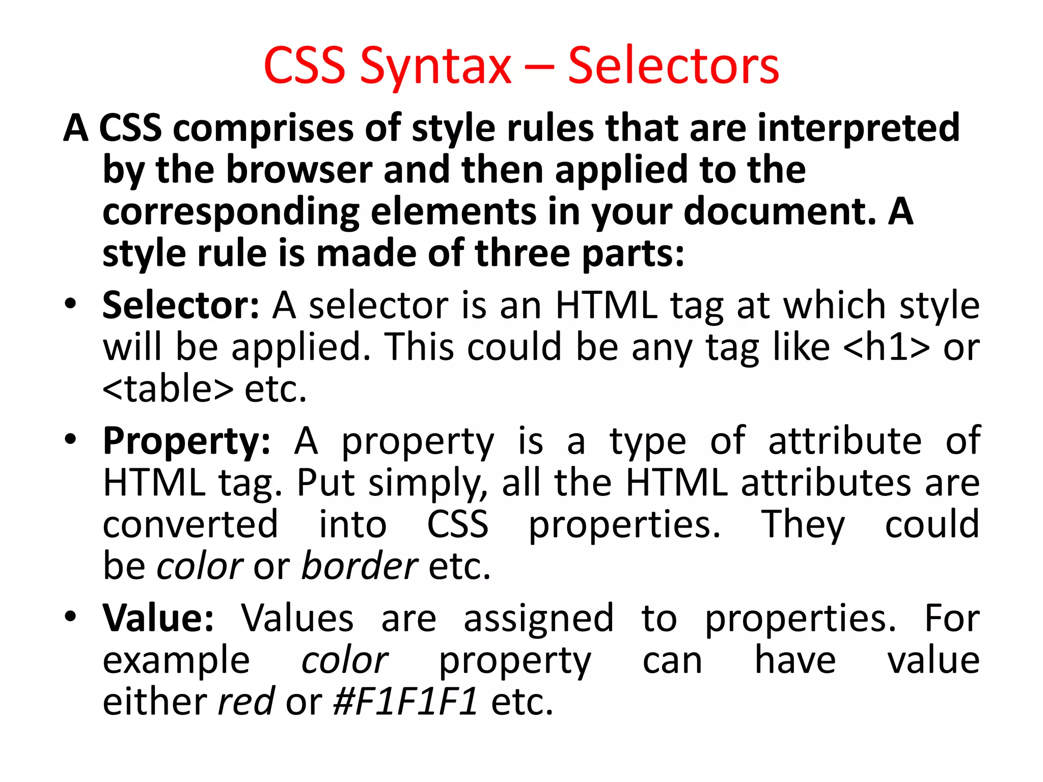 CSS Syntax – Selectors
A CSS comprises of style rules that are interpreted
by the browser and then applied to the
corresponding elements in your document. A
style rule is made of three parts:
• Selector: A selector is an HTML tag at which style
will be applied. This could be any tag like <h1> or
<table> etc.
• Property: A property is a type of attribute of
HTML tag. Put simply, all the HTML attributes are
converted into CSS properties. They could
be color or border etc.
• Value: Values are assigned to properties. For
example color property can have value
either red or #F1F1F1 etc.
 
