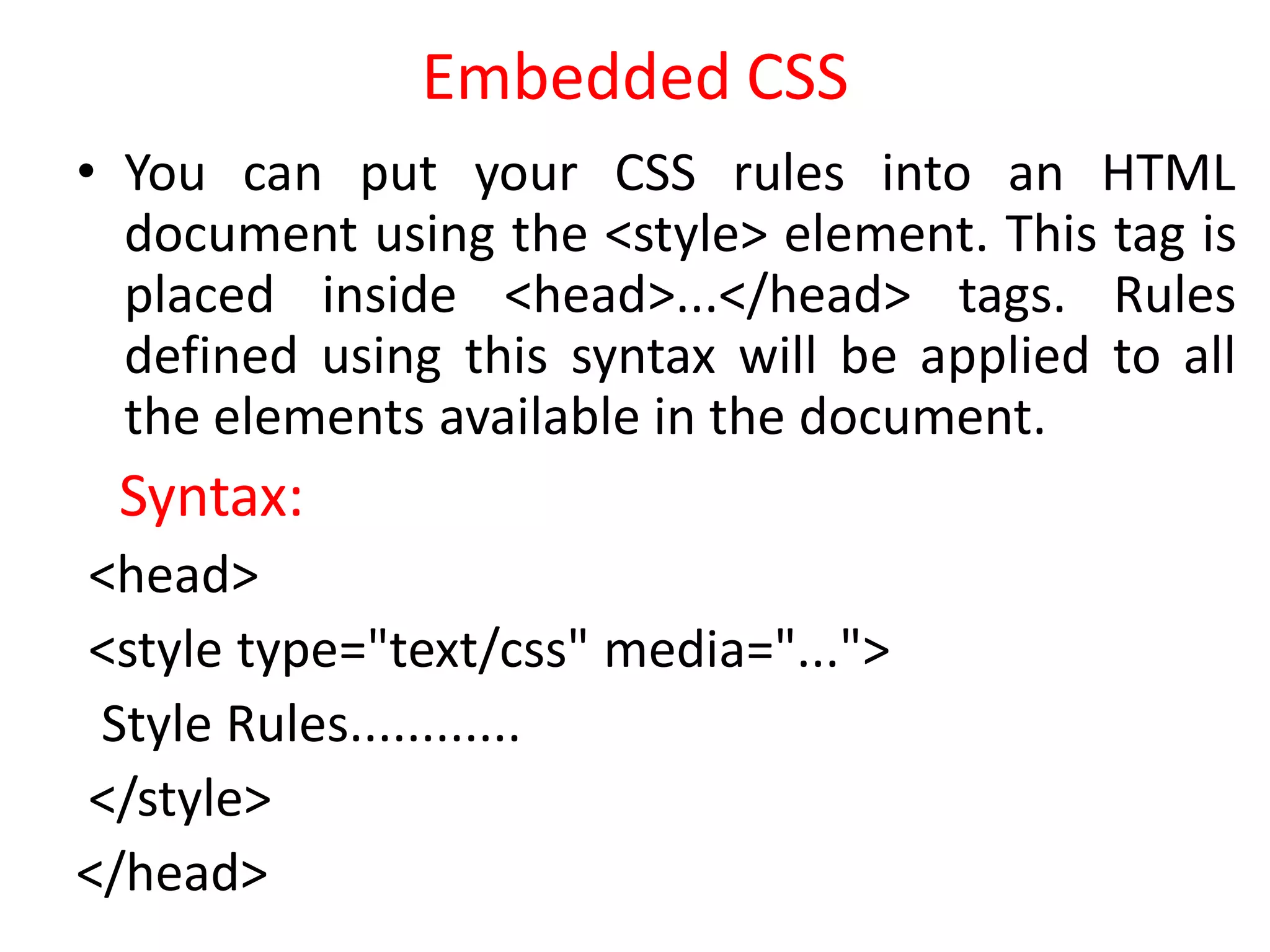 Embedded CSS
• You can put your CSS rules into an HTML
document using the <style> element. This tag is
placed inside <head>...</head> tags. Rules
defined using this syntax will be applied to all
the elements available in the document.
Syntax:
<head>
<style type="text/css" media="...">
Style Rules............
</style>
</head>
 