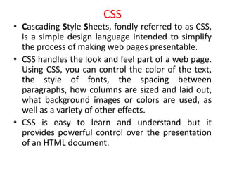 CSS
• Cascading Style Sheets, fondly referred to as CSS,
is a simple design language intended to simplify
the process of making web pages presentable.
• CSS handles the look and feel part of a web page.
Using CSS, you can control the color of the text,
the style of fonts, the spacing between
paragraphs, how columns are sized and laid out,
what background images or colors are used, as
well as a variety of other effects.
• CSS is easy to learn and understand but it
provides powerful control over the presentation
of an HTML document.
 