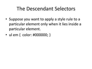 The Descendant Selectors
• Suppose you want to apply a style rule to a
particular element only when it lies inside a
particular element.
• ul em { color: #000000; }
 