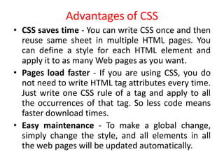 Advantages of CSS
• CSS saves time - You can write CSS once and then
reuse same sheet in multiple HTML pages. You
can define a style for each HTML element and
apply it to as many Web pages as you want.
• Pages load faster - If you are using CSS, you do
not need to write HTML tag attributes every time.
Just write one CSS rule of a tag and apply to all
the occurrences of that tag. So less code means
faster download times.
• Easy maintenance - To make a global change,
simply change the style, and all elements in all
the web pages will be updated automatically.
 