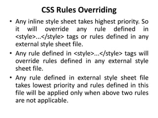 CSS Rules Overriding
• Any inline style sheet takes highest priority. So
it will override any rule defined in
<style>...</style> tags or rules defined in any
external style sheet file.
• Any rule defined in <style>...</style> tags will
override rules defined in any external style
sheet file.
• Any rule defined in external style sheet file
takes lowest priority and rules defined in this
file will be applied only when above two rules
are not applicable.
 