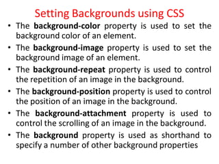 Setting Backgrounds using CSS
• The background-color property is used to set the
background color of an element.
• The background-image property is used to set the
background image of an element.
• The background-repeat property is used to control
the repetition of an image in the background.
• The background-position property is used to control
the position of an image in the background.
• The background-attachment property is used to
control the scrolling of an image in the background.
• The background property is used as shorthand to
specify a number of other background properties
 