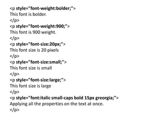 <p style="font-weight:bolder;">
This font is bolder.
</p>
<p style="font-weight:900;">
This font is 900 weight.
</p>
<p style="font-size:20px;">
This font size is 20 pixels
</p>
<p style="font-size:small;">
This font size is small
</p>
<p style="font-size:large;">
This font size is large
</p>
<p style="font:italic small-caps bold 15px greorgia;">
Applying all the properties on the text at once.
</p>
 
