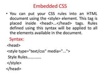 Embedded CSS
• You can put your CSS rules into an HTML
document using the <style> element. This tag is
placed inside <head>...</head> tags. Rules
defined using this syntax will be applied to all
the elements available in the document.
Syntax:
<head>
<style type="text/css" media="...">
Style Rules............
</style>
</head>
 