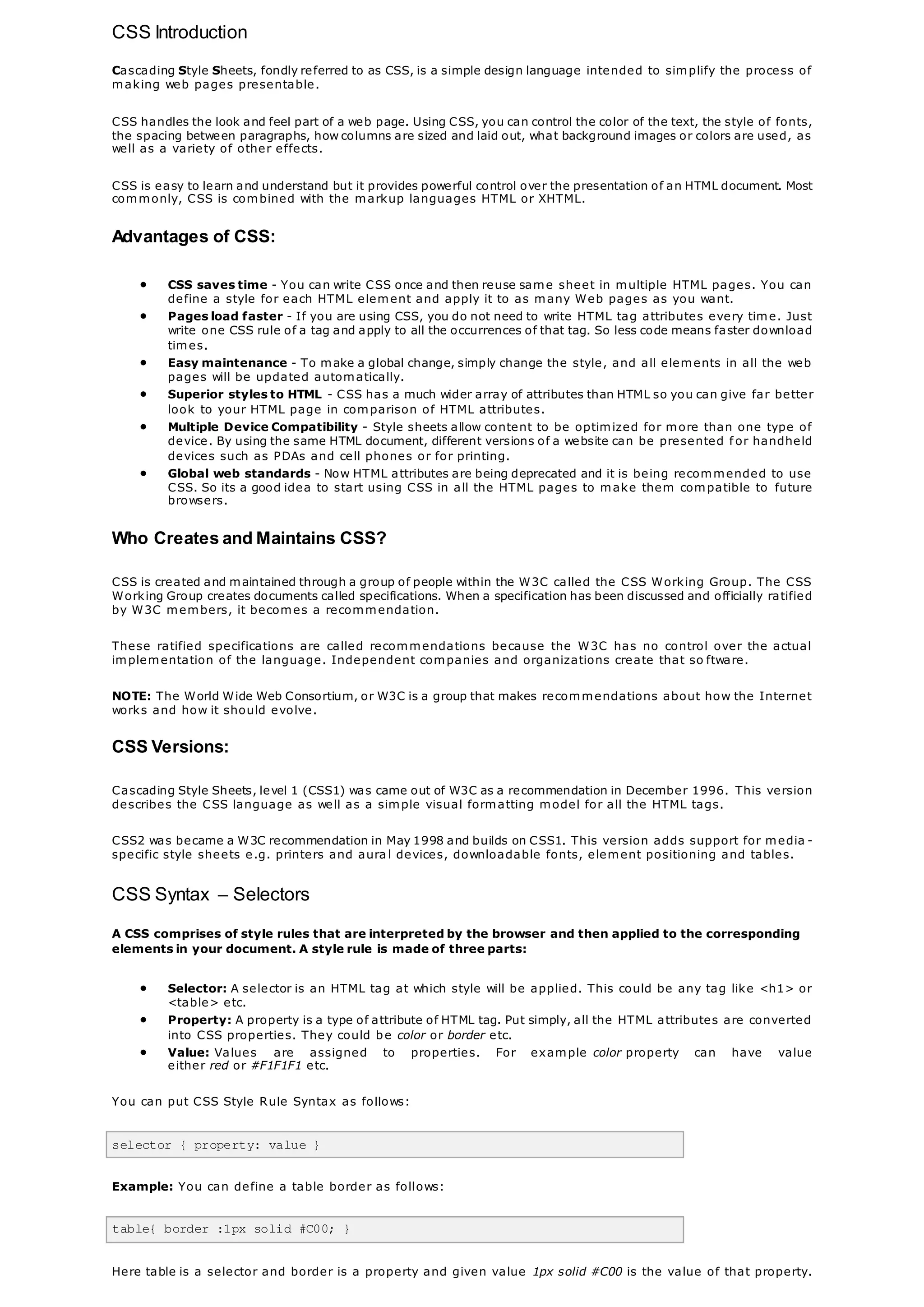 CSS Introduction
Cascading Style Sheets, fondly referred to as CSS, is a simple design language intended to simplify the process of
making web pages presentable.
CSS handles the look and feel part of a web page. Using CSS, you can control the color of the text, the style of fonts,
the spacing between paragraphs, how columns are sized and laid out, what background images or colors are used, as
well as a variety of other effects.
CSS is easy to learn and understand but it provides powerful control over the presentation of an HTML document. Most
commonly, CSS is combined with the markup languages HTML or XHTML.
Advantages of CSS:
 CSS saves time - You can write CSS once and then reuse same sheet in multiple HTML pages. You can
define a style for each HTML element and apply it to as many Web pages as you want.
 Pages load faster - If you are using CSS, you do not need to write HTML tag attributes every time. Just
write one CSS rule of a tag and apply to all the occurrences of that tag. So less code means faster download
times.
 Easy maintenance - To make a global change, simply change the style, and all elements in all the web
pages will be updated automatically.
 Superior styles to HTML - CSS has a much wider array of attributes than HTML so you can give far better
look to your HTML page in comparison of HTML attributes.
 Multiple Device Compatibility - Style sheets allow content to be optimized for more than one type of
device. By using the same HTML document, different versions of a website can be presented f or handheld
devices such as PDAs and cell phones or for printing.
 Global web standards - Now HTML attributes are being deprecated and it is being recommended to use
CSS. So its a good idea to start using CSS in all the HTML pages to make them compatible to future
browsers.
Who Creates and Maintains CSS?
CSS is created and maintained through a group of people within the W3C called the CSS Working Group. The CSS
Working Group creates documents called specifications. When a specification has been discussed and officially ratified
by W3C members, it becomes a recommendation.
These ratified specifications are called recommendations because the W3C has no control over the actual
implementation of the language. Independent companies and organizations create that so ftware.
NOTE: The World Wide Web Consortium, or W3C is a group that makes recommendations about how the Internet
works and how it should evolve.
CSS Versions:
Cascading Style Sheets, level 1 (CSS1) was came out of W3C as a recommendation in December 1996. This version
describes the CSS language as well as a simple visual formatting model for all the HTML tags.
CSS2 was became a W3C recommendation in May 1998 and builds on CSS1. This version adds support for media -
specific style sheets e.g. printers and aura l devices, downloadable fonts, element positioning and tables.
CSS Syntax – Selectors
A CSS comprises of style rules that are interpreted by the browser and then applied to the corresponding
elements in your document. A style rule is made of three parts:
 Selector: A selector is an HTML tag at which style will be applied. This could be any tag like <h1> or
<table> etc.
 Property: A property is a type of attribute of HTML tag. Put simply, all the HTML attributes are converted
into CSS properties. They could be color or border etc.
 Value: Values are assigned to properties. For example color property can have value
either red or #F1F1F1 etc.
You can put CSS Style Rule Syntax as follows:
selector { property: value }
Example: You can define a table border as follows:
table{ border :1px solid #C00; }
Here table is a selector and border is a property and given value 1px solid #C00 is the value of that property.
 