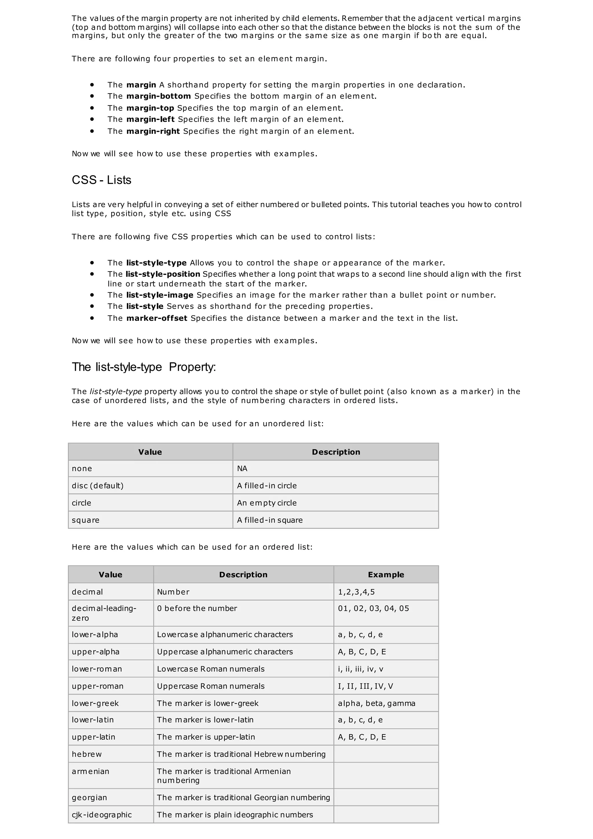 The values of the margin property are not inherited by child elements. Remember that the adjacent vertical margins
(top and bottom margins) will collapse into each other so that the distance between the blocks is not the sum of the
margins, but only the greater of the two margins or the same size as one margin if bo th are equal.
There are following four properties to set an element margin.
 The margin A shorthand property for setting the margin properties in one declaration.
 The margin-bottom Specifies the bottom margin of an element.
 The margin-top Specifies the top margin of an element.
 The margin-left Specifies the left margin of an element.
 The margin-right Specifies the right margin of an element.
Now we will see how to use these properties with examples.
CSS - Lists
Lists are very helpful in conveying a set of either numbered or bulleted points. This tutorial teaches you how to control
list type, position, style etc. using CSS
There are following five CSS properties which can be used to control lists:
 The list-style-type Allows you to control the shape or appearance of the marker.
 The list-style-position Specifies whether a long point that wraps to a second line should align with the first
line or start underneath the start of the marker.
 The list-style-image Specifies an image for the marker rather than a bullet point or number.
 The list-style Serves as shorthand for the preceding properties.
 The marker-offset Specifies the distance between a marker and the text in the list.
Now we will see how to use these properties with examples.
The list-style-type Property:
The list-style-type property allows you to control the shape or style of bullet point (also known as a marker) in the
case of unordered lists, and the style of numbering characters in ordered lists.
Here are the values which can be used for an unordered list:
Value Description
none NA
disc (default) A filled-in circle
circle An empty circle
square A filled-in square
Here are the values which can be used for an ordered list:
Value Description Example
decimal Number 1,2,3,4,5
decimal-leading-
zero
0 before the number 01, 02, 03, 04, 05
lower-alpha Lowercase alphanumeric characters a, b, c, d, e
upper-alpha Uppercase alphanumeric characters A, B, C, D, E
lower-roman Lowercase Roman numerals i, ii, iii, iv, v
upper-roman Uppercase Roman numerals I, II, III, IV, V
lower-greek The marker is lower-greek alpha, beta, gamma
lower-latin The marker is lower-latin a, b, c, d, e
upper-latin The marker is upper-latin A, B, C, D, E
hebrew The marker is traditional Hebrew numbering
armenian The marker is traditional Armenian
numbering
georgian The marker is traditional Georgian numbering
cjk-ideographic The marker is plain ideographic numbers
 
