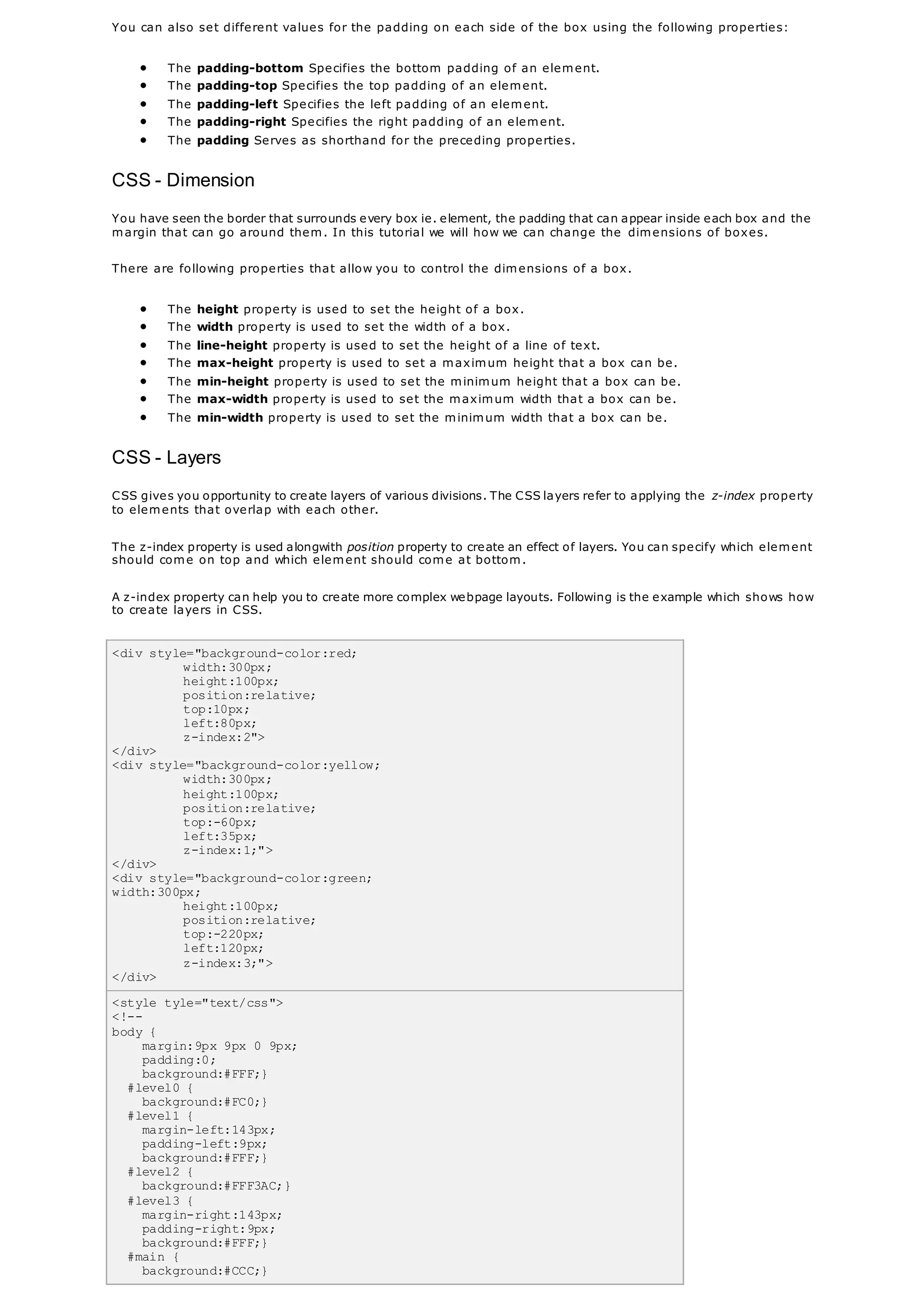 You can also set different values for the padding on each side of the box using the following properties:
 The padding-bottom Specifies the bottom padding of an element.
 The padding-top Specifies the top padding of an element.
 The padding-left Specifies the left padding of an element.
 The padding-right Specifies the right padding of an element.
 The padding Serves as shorthand for the preceding properties.
CSS - Dimension
You have seen the border that surrounds every box ie. element, the padding that can appear inside each box and the
margin that can go around them. In this tutorial we will how we can change the dimensions of boxes.
There are following properties that allow you to control the dimensions of a box.
 The height property is used to set the height of a box.
 The width property is used to set the width of a box.
 The line-height property is used to set the height of a line of text.
 The max-height property is used to set a maximum height that a box can be.
 The min-height property is used to set the minimum height that a box can be.
 The max-width property is used to set the maximum width that a box can be.
 The min-width property is used to set the minimum width that a box can be.
CSS - Layers
CSS gives you opportunity to create layers of various divisions. The CSS layers refer to applying the z-index property
to elements that overlap with each other.
The z-index property is used alongwith position property to create an effect of layers. You can specify which element
should come on top and which element should come at bottom.
A z-index property can help you to create more complex webpage layouts. Following is the example which shows how
to create layers in CSS.
<div style="background-color:red;
width:300px;
height:100px;
position:relative;
top:10px;
left:80px;
z-index:2">
</div>
<div style="background-color:yellow;
width:300px;
height:100px;
position:relative;
top:-60px;
left:35px;
z-index:1;">
</div>
<div style="background-color:green;
width:300px;
height:100px;
position:relative;
top:-220px;
left:120px;
z-index:3;">
</div>
<style tyle="text/css">
<!--
body {
margin:9px 9px 0 9px;
padding:0;
background:#FFF;}
#level0 {
background:#FC0;}
#level1 {
margin-left:143px;
padding-left:9px;
background:#FFF;}
#level2 {
background:#FFF3AC;}
#level3 {
margin-right:143px;
padding-right:9px;
background:#FFF;}
#main {
background:#CCC;}
 