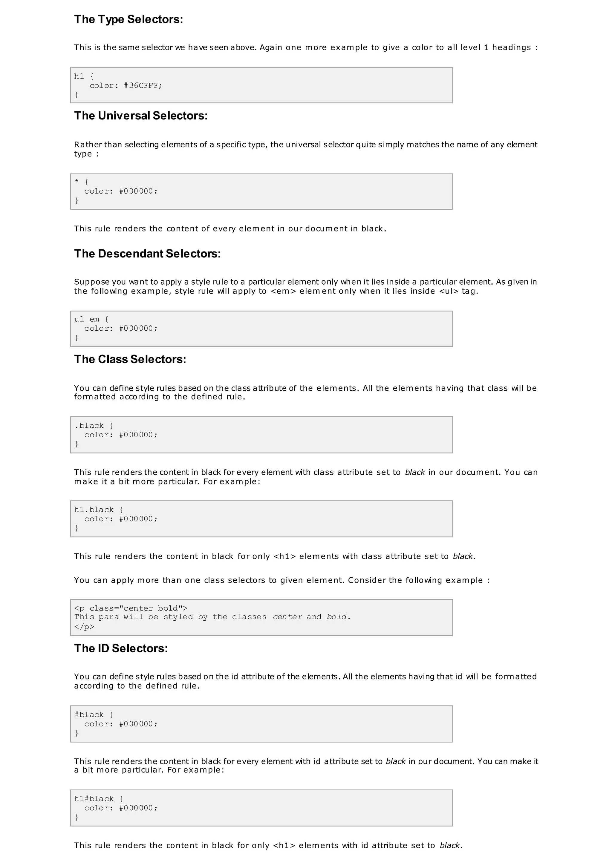 The Type Selectors:
This is the same selector we have seen above. Again one more example to give a color to all level 1 headings :
h1 {
color: #36CFFF;
}
The Universal Selectors:
Rather than selecting elements of a specific type, the universal selector quite simply matches the name of any element
type :
* {
color: #000000;
}
This rule renders the content of every element in our document in black.
The Descendant Selectors:
Suppose you want to apply a style rule to a particular element only when it lies inside a particular element. As given in
the following example, style rule will apply to <em> elem ent only when it lies inside <ul> tag.
ul em {
color: #000000;
}
The Class Selectors:
You can define style rules based on the class attribute of the elements. All the elements having that class will be
formatted according to the defined rule.
.black {
color: #000000;
}
This rule renders the content in black for every element with class attribute set to black in our document. You can
make it a bit more particular. For example:
h1.black {
color: #000000;
}
This rule renders the content in black for only <h1> elements with class attribute set to black.
You can apply more than one class selectors to given element. Consider the following example :
<p class="center bold">
This para will be styled by the classes center and bold.
</p>
The ID Selectors:
You can define style rules based on the id attribute of the elements. All the elements having that id will be formatted
according to the defined rule.
#black {
color: #000000;
}
This rule renders the content in black for every element with id attribute set to black in our document. You can make it
a bit more particular. For example:
h1#black {
color: #000000;
}
This rule renders the content in black for only <h1> elements with id attribute set to black.
 
