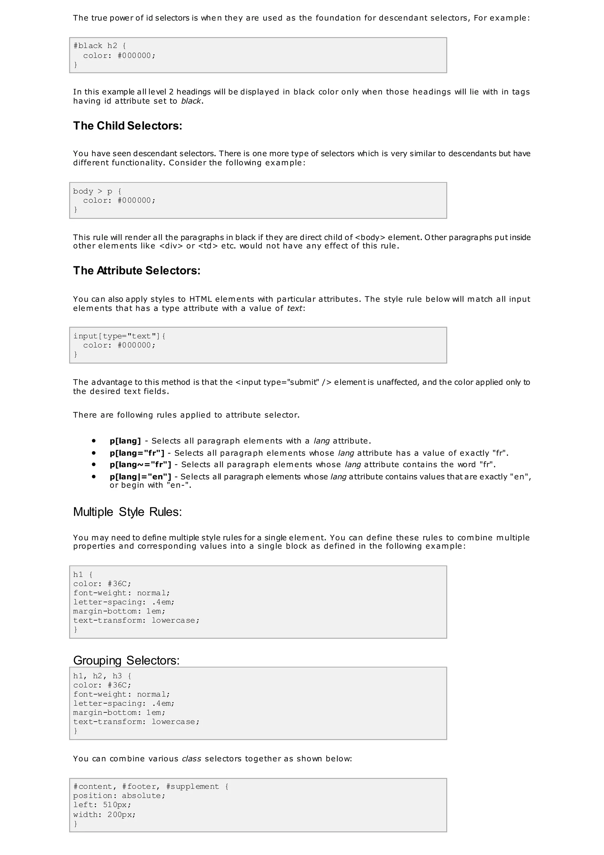 The true power of id selectors is when they are used as the foundation for descendant selectors, For example:
#black h2 {
color: #000000;
}
In this example all level 2 headings will be displayed in black color only when those headings will lie with in tags
having id attribute set to black.
The Child Selectors:
You have seen descendant selectors. There is one more type of selectors which is very similar to descendants but have
different functionality. Consider the following example:
body > p {
color: #000000;
}
This rule will render all the paragraphs in black if they are direct child of <body> element. Other paragraphs put inside
other elements like <div> or <td> etc. would not have any effect of this rule.
The Attribute Selectors:
You can also apply styles to HTML elements with particular attributes. The style rule below will match all input
elements that has a type attribute with a value of text:
input[type="text"]{
color: #000000;
}
The advantage to this method is that the <input type="submit" /> element is unaffected, and the color applied only to
the desired text fields.
There are following rules applied to attribute selector.
 p[lang] - Selects all paragraph elements with a lang attribute.
 p[lang="fr"] - Selects all paragraph elements whose lang attribute has a value of exactly "fr".
 p[lang~="fr"] - Selects all paragraph elements whose lang attribute contains the word "fr".
 p[lang|="en"] - Selects all paragraph elements whose lang attribute contains values that are exactly "en",
or begin with "en-".
Multiple Style Rules:
You may need to define multiple style rules for a single element. You can define these rules to combine multiple
properties and corresponding values into a single block as defined in the following example:
h1 {
color: #36C;
font-weight: normal;
letter-spacing: .4em;
margin-bottom: 1em;
text-transform: lowercase;
}
Grouping Selectors:
h1, h2, h3 {
color: #36C;
font-weight: normal;
letter-spacing: .4em;
margin-bottom: 1em;
text-transform: lowercase;
}
You can combine various class selectors together as shown below:
#content, #footer, #supplement {
position: absolute;
left: 510px;
width: 200px;
}
 