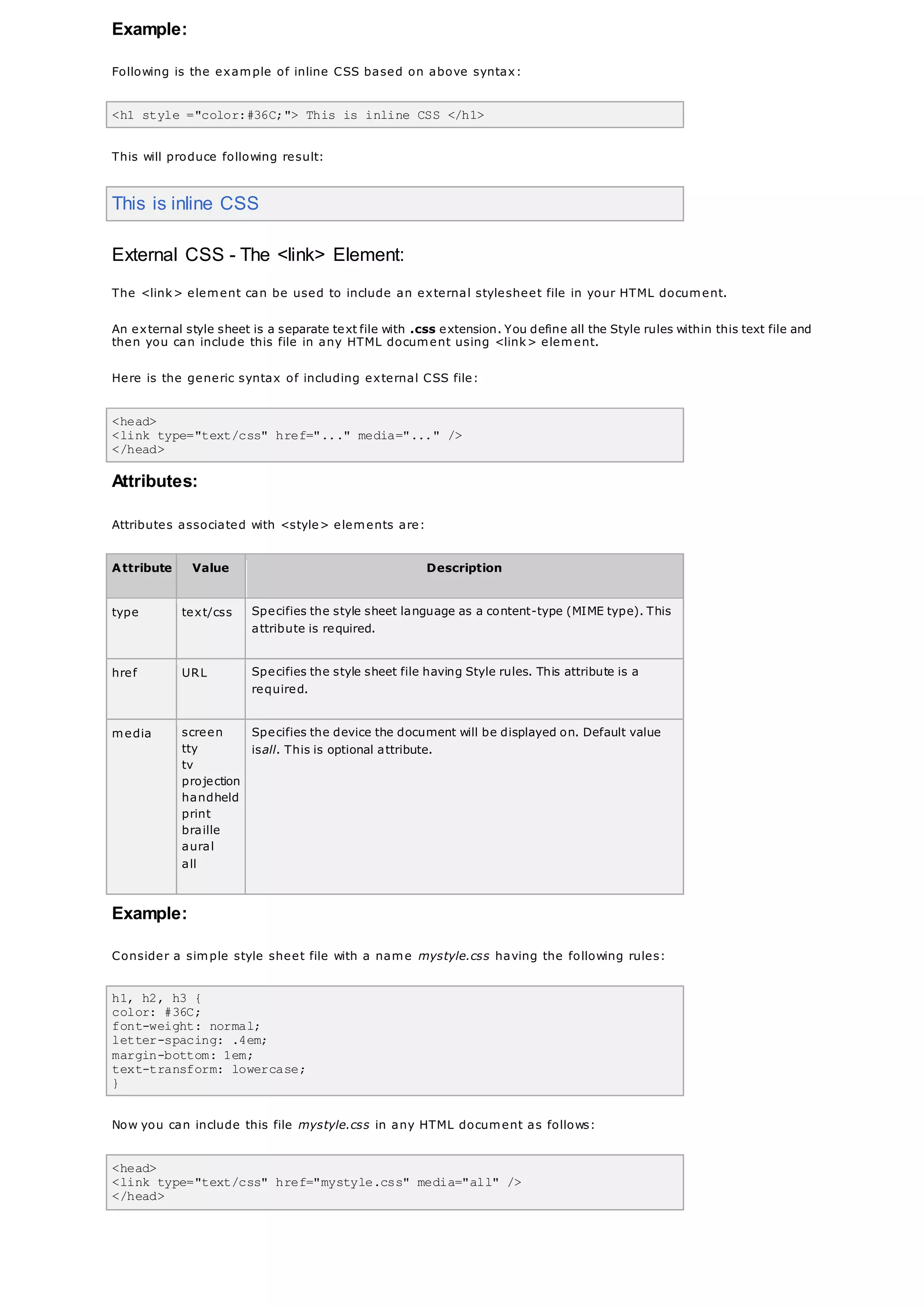 Example:
Following is the example of inline CSS based on above syntax:
<h1 style ="color:#36C;"> This is inline CSS </h1>
This will produce following result:
This is inline CSS
External CSS - The <link> Element:
The <link> element can be used to include an external stylesheet file in your HTML document.
An external style sheet is a separate text file with .css extension. You define all the Style rules within this text file and
then you can include this file in any HTML document using <link> element.
Here is the generic syntax of including external CSS file:
<head>
<link type="text/css" href="..." media="..." />
</head>
Attributes:
Attributes associated with <style> elements are:
Attribute Value Description
type text/css Specifies the style sheet language as a content-type (MIME type). This
attribute is required.
href URL Specifies the style sheet file having Style rules. This attribute is a
required.
media screen
tty
tv
projection
handheld
print
braille
aural
all
Specifies the device the document will be displayed on. Default value
isall. This is optional attribute.
Example:
Consider a simple style sheet file with a name mystyle.css having the following rules:
h1, h2, h3 {
color: #36C;
font-weight: normal;
letter-spacing: .4em;
margin-bottom: 1em;
text-transform: lowercase;
}
Now you can include this file mystyle.css in any HTML document as follows:
<head>
<link type="text/css" href="mystyle.css" media="all" />
</head>
 