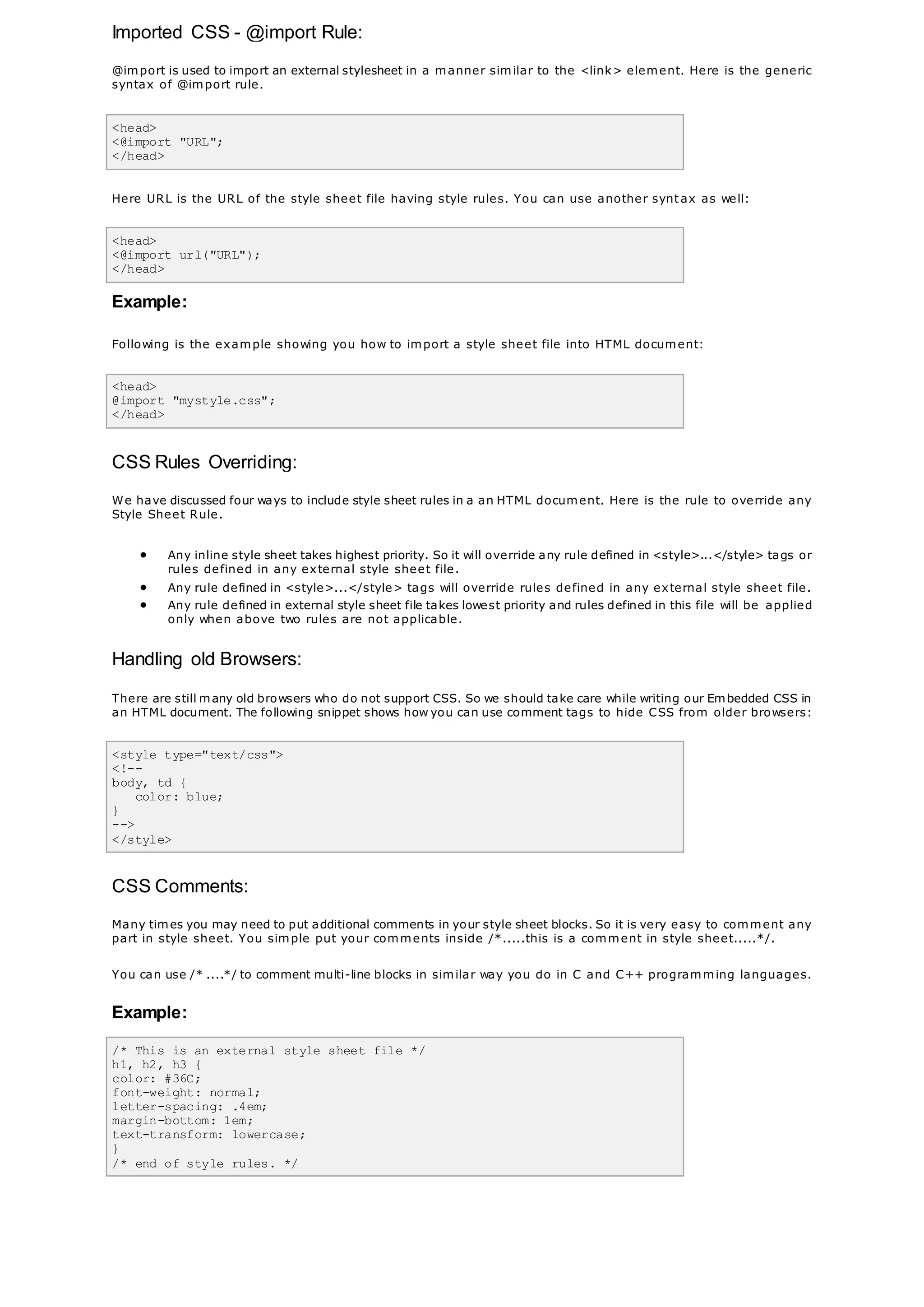Imported CSS - @import Rule:
@import is used to import an external stylesheet in a manner similar to the <link> element. Here is the generic
syntax of @import rule.
<head>
<@import "URL";
</head>
Here URL is the URL of the style sheet file having style rules. You can use another syntax as well:
<head>
<@import url("URL");
</head>
Example:
Following is the example showing you how to import a style sheet file into HTML document:
<head>
@import "mystyle.css";
</head>
CSS Rules Overriding:
We have discussed four ways to include style sheet rules in a an HTML document. Here is the rule to override any
Style Sheet Rule.
 Any inline style sheet takes highest priority. So it will override any rule defined in <style>...</style> tags or
rules defined in any external style sheet file.
 Any rule defined in <style>...</style> tags will override rules defined in any external style sheet file.
 Any rule defined in external style sheet file takes lowest priority and rules defined in this file will be applied
only when above two rules are not applicable.
Handling old Browsers:
There are still many old browsers who do not support CSS. So we should take care while writing our Embedded CSS in
an HTML document. The following snippet shows how you can use comment tags to hide CSS from older browsers:
<style type="text/css">
<!--
body, td {
color: blue;
}
-->
</style>
CSS Comments:
Many times you may need to put additional comments in your style sheet blocks. So it is very easy to comment any
part in style sheet. You simple put your comments inside /*.....this is a comment in style sheet.....*/.
You can use /* ....*/ to comment multi-line blocks in similar way you do in C and C++ programming languages.
Example:
/* This is an external style sheet file */
h1, h2, h3 {
color: #36C;
font-weight: normal;
letter-spacing: .4em;
margin-bottom: 1em;
text-transform: lowercase;
}
/* end of style rules. */
 