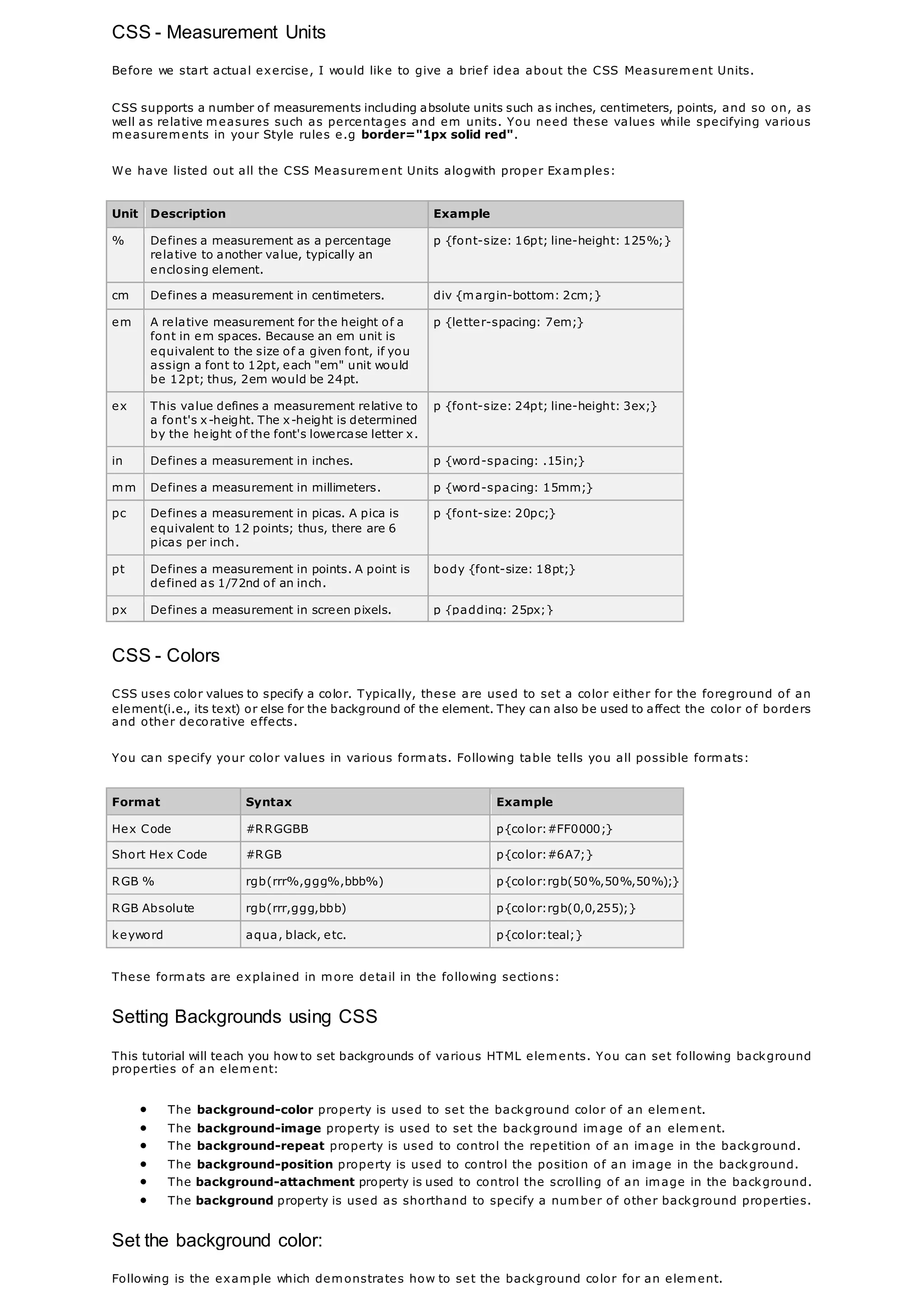 CSS - Measurement Units
Before we start actual exercise, I would like to give a brief idea about the CSS Measurement Units.
CSS supports a number of measurements including absolute units such as inches, centimeters, points, and so on, as
well as relative measures such as percentages and em units. You need these values while specifying various
measurements in your Style rules e.g border="1px solid red".
We have listed out all the CSS Measurement Units alogwith proper Examples:
Unit Description Example
% Defines a measurement as a percentage
relative to another value, typically an
enclosing element.
p {font-size: 16pt; line-height: 125%;}
cm Defines a measurement in centimeters. div {margin-bottom: 2cm;}
em A relative measurement for the height of a
font in em spaces. Because an em unit is
equivalent to the size of a given font, if you
assign a font to 12pt, each "em" unit would
be 12pt; thus, 2em would be 24pt.
p {letter-spacing: 7em;}
ex This value defines a measurement relative to
a font's x-height. The x-height is determined
by the height of the font's lowercase letter x.
p {font-size: 24pt; line-height: 3ex;}
in Defines a measurement in inches. p {word-spacing: .15in;}
mm Defines a measurement in millimeters. p {word-spacing: 15mm;}
pc Defines a measurement in picas. A pica is
equivalent to 12 points; thus, there are 6
picas per inch.
p {font-size: 20pc;}
pt Defines a measurement in points. A point is
defined as 1/72nd of an inch.
body {font-size: 18pt;}
px Defines a measurement in screen pixels. p {padding: 25px;}
CSS - Colors
CSS uses color values to specify a color. Typically, these are used to set a color either for the foreground of an
element(i.e., its text) or else for the background of the element. They can also be used to affect the color of borders
and other decorative effects.
You can specify your color values in various formats. Following table tells you all possible formats:
Format Syntax Example
Hex Code #RRGGBB p{color:#FF0000;}
Short Hex Code #RGB p{color:#6A7;}
RGB % rgb(rrr%,ggg%,bbb%) p{color:rgb(50%,50%,50%);}
RGB Absolute rgb(rrr,ggg,bbb) p{color:rgb(0,0,255);}
keyword aqua, black, etc. p{color:teal;}
These formats are explained in more detail in the following sections:
Setting Backgrounds using CSS
This tutorial will teach you how to set backgrounds of various HTML elements. You can set following background
properties of an element:
 The background-color property is used to set the background color of an element.
 The background-image property is used to set the background image of an element.
 The background-repeat property is used to control the repetition of an image in the background.
 The background-position property is used to control the position of an image in the background.
 The background-attachment property is used to control the scrolling of an image in the background.
 The background property is used as shorthand to specify a number of other background properties.
Set the background color:
Following is the example which demonstrates how to set the background color for an element.
 