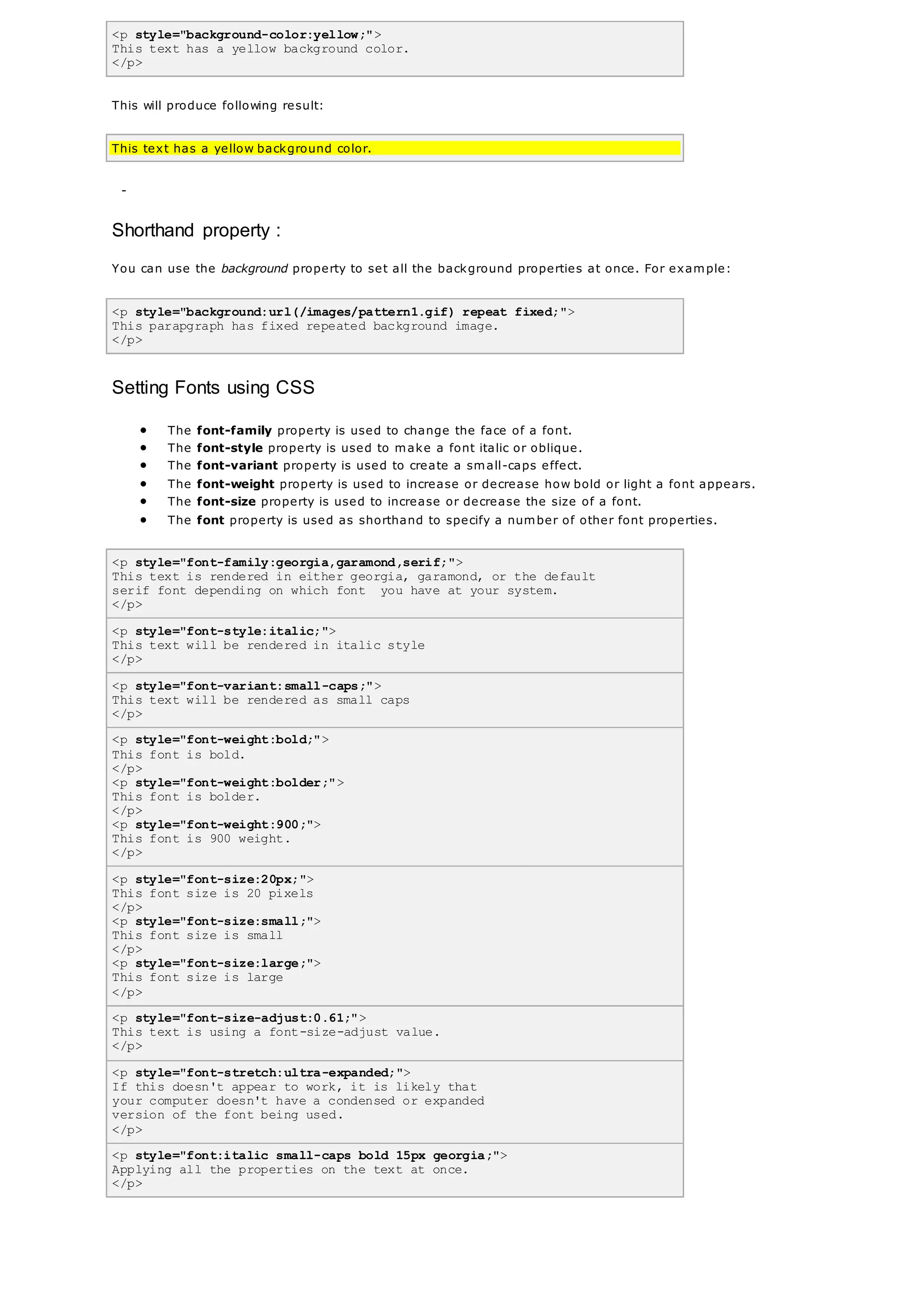 <p style="background-color:yellow;">
This text has a yellow background color.
</p>
This will produce following result:
This text has a yellow background color.
-
Shorthand property :
You can use the background property to set all the background properties at once. For example:
<p style="background:url(/images/pattern1.gif) repeat fixed;">
This parapgraph has fixed repeated background image.
</p>
Setting Fonts using CSS
 The font-family property is used to change the face of a font.
 The font-style property is used to make a font italic or oblique.
 The font-variant property is used to create a small-caps effect.
 The font-weight property is used to increase or decrease how bold or light a font appears.
 The font-size property is used to increase or decrease the size of a font.
 The font property is used as shorthand to specify a number of other font properties.
<p style="font-family:georgia,garamond,serif;">
This text is rendered in either georgia, garamond, or the default
serif font depending on which font you have at your system.
</p>
<p style="font-style:italic;">
This text will be rendered in italic style
</p>
<p style="font-variant:small-caps;">
This text will be rendered as small caps
</p>
<p style="font-weight:bold;">
This font is bold.
</p>
<p style="font-weight:bolder;">
This font is bolder.
</p>
<p style="font-weight:900;">
This font is 900 weight.
</p>
<p style="font-size:20px;">
This font size is 20 pixels
</p>
<p style="font-size:small;">
This font size is small
</p>
<p style="font-size:large;">
This font size is large
</p>
<p style="font-size-adjust:0.61;">
This text is using a font-size-adjust value.
</p>
<p style="font-stretch:ultra-expanded;">
If this doesn't appear to work, it is likely that
your computer doesn't have a condensed or expanded
version of the font being used.
</p>
<p style="font:italic small-caps bold 15px georgia;">
Applying all the properties on the text at once.
</p>
 