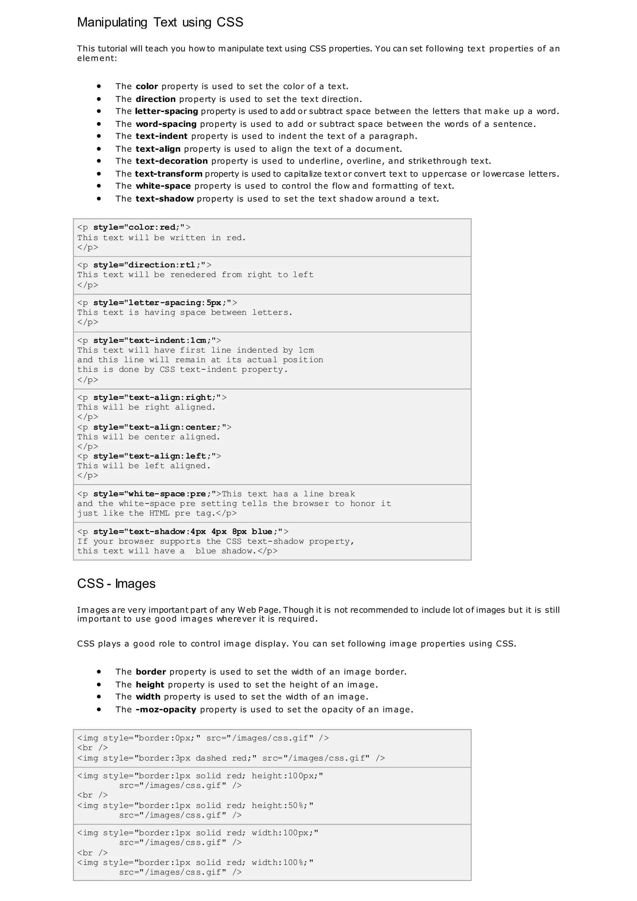Manipulating Text using CSS
This tutorial will teach you how to manipulate text using CSS properties. You can set following text properties of an
element:
 The color property is used to set the color of a text.
 The direction property is used to set the text direction.
 The letter-spacing property is used to add or subtract space between the letters that make up a word.
 The word-spacing property is used to add or subtract space between the words of a sentence.
 The text-indent property is used to indent the text of a paragraph.
 The text-align property is used to align the text of a document.
 The text-decoration property is used to underline, overline, and strikethrough text.
 The text-transform property is used to capitalize text or convert text to uppercase or lowercase letters.
 The white-space property is used to control the flow and formatting of text.
 The text-shadow property is used to set the text shadow around a text.
<p style="color:red;">
This text will be written in red.
</p>
<p style="direction:rtl;">
This text will be renedered from right to left
</p>
<p style="letter-spacing:5px;">
This text is having space between letters.
</p>
<p style="text-indent:1cm;">
This text will have first line indented by 1cm
and this line will remain at its actual position
this is done by CSS text-indent property.
</p>
<p style="text-align:right;">
This will be right aligned.
</p>
<p style="text-align:center;">
This will be center aligned.
</p>
<p style="text-align:left;">
This will be left aligned.
</p>
<p style="white-space:pre;">This text has a line break
and the white-space pre setting tells the browser to honor it
just like the HTML pre tag.</p>
<p style="text-shadow:4px 4px 8px blue;">
If your browser supports the CSS text-shadow property,
this text will have a blue shadow.</p>
CSS - Images
Images are very important part of any Web Page. Though it is not recommended to include lot of images but it is still
important to use good images wherever it is required.
CSS plays a good role to control image display. You can set following image properties using CSS.
 The border property is used to set the width of an image border.
 The height property is used to set the height of an image.
 The width property is used to set the width of an image.
 The -moz-opacity property is used to set the opacity of an image.
<img style="border:0px;" src="/images/css.gif" />
<br />
<img style="border:3px dashed red;" src="/images/css.gif" />
<img style="border:1px solid red; height:100px;"
src="/images/css.gif" />
<br />
<img style="border:1px solid red; height:50%;"
src="/images/css.gif" />
<img style="border:1px solid red; width:100px;"
src="/images/css.gif" />
<br />
<img style="border:1px solid red; width:100%;"
src="/images/css.gif" />
 