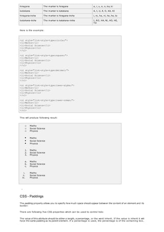 hiragana The marker is hiragana a, i, u, e, o, ka, ki
katakana The marker is katakana A, I, U, E, O, KA, KI
hiragana-iroha The marker is hiragana-iroha i, ro, ha, ni, ho, he, to
katakana-iroha The marker is katakana-iroha I, RO, HA, NI, HO, HE,
TO
Here is the example:
<ul style="list-style-type:circle;">
<li>Maths</li>
<li>Social Science</li>
<li>Physics</li>
</ul>
<ul style="list-style-type:square;">
<li>Maths</li>
<li>Social Science</li>
<li>Physics</li>
</ul>
<ol style="list-style-type:decimal;">
<li>Maths</li>
<li>Social Science</li>
<li>Physics</li>
</ol>
<ol style="list-style-type:lower-alpha;">
<li>Maths</li>
<li>Social Science</li>
<li>Physics</li>
</ol>
<ol style="list-style-type:lower-roman;">
<li>Maths</li>
<li>Social Science</li>
<li>Physics</li>
</ol>
This will produce following result:
o Maths
o Social Science
o Physics
 Maths
 Social Science
 Physics
1. Maths
2. Social Science
3. Physics
a. Maths
b. Social Science
c. Physics
i. Maths
ii. Social Science
iii. Physics
-
CSS - Paddings
The padding property allows you to specify how much space should appear between the content of an element and its
border:
There are following five CSS properties which can be used to control lists:
The value of this attribute should be either a length, a percentage, or the word inherit. If the value is inherit it will
have the same padding as its parent element. If a percentage is used, the percentage is of the containing box.
 