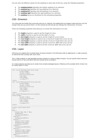 You can also set different values for the padding on each side of the box using the following properties:
 The padding-bottom Specifies the bottom padding of an element.
 The padding-top Specifies the top padding of an element.
 The padding-left Specifies the left padding of an element.
 The padding-right Specifies the right padding of an element.
 The padding Serves as shorthand for the preceding properties.
CSS - Dimension
You have seen the border that surrounds every box ie. element, the padding that can appear inside each box and the
margin that can go around them. In this tutorial we will how we can change the dimensions of boxes.
There are following properties that allow you to control the dimensions of a box.
 The height property is used to set the height of a box.
 The width property is used to set the width of a box.
 The line-height property is used to set the height of a line of text.
 The max-height property is used to set a maximum height that a box can be.
 The min-height property is used to set the minimum height that a box can be.
 The max-width property is used to set the maximum width that a box can be.
 The min-width property is used to set the minimum width that a box can be.
CSS - Layers
CSS gives you opportunity to create layers of various divisions. The CSS layers refer to applying the z-index property
to elements that overlap with each other.
The z-index property is used alongwith position property to create an effect of layers. You can specify which element
should come on top and which element should come at bottom.
A z-index property can help you to create more complex webpage layouts. Following is the example which shows how
to create layers in CSS.
<div style="background-color:red;
width:300px;
height:100px;
position:relative;
top:10px;
left:80px;
z-index:2">
</div>
<div style="background-color:yellow;
width:300px;
height:100px;
position:relative;
top:-60px;
left:35px;
z-index:1;">
</div>
<div style="background-color:green;
width:300px;
height:100px;
position:relative;
top:-220px;
left:120px;
z-index:3;">
</div>
<style tyle="text/css">
<!--
body {
margin:9px 9px 0 9px;
padding:0;
background:#FFF;}
#level0 {
background:#FC0;}
#level1 {
margin-left:143px;
padding-left:9px;
background:#FFF;}
#level2 {
background:#FFF3AC;}
#level3 {
margin-right:143px;
padding-right:9px;
background:#FFF;}
#main {
background:#CCC;}
 
